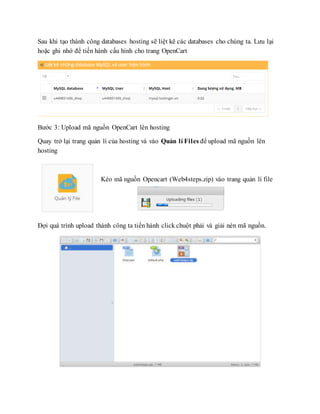 Sau khi tạo thành công databases hosting sẽ liệt kê các databases cho chúng ta. Lưu lại
hoặc ghi nhớ để tiến hành cấu hình cho trang OpenCart
Bước 3: Upload mã nguồn OpenCart lên hosting
Quay trở lại trang quản lí của hosting và vào Quản lí Files để upload mã nguồn lên
hosting
Kéo mã nguồn Opencart (Web4steps.zip) vào trang quản lí file
Đợi quá trình upload thành công ta tiến hành click chuột phải và giải nén mã nguồn.
 