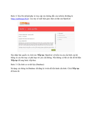 Bước 4: Xóa file default.php và truy cập vào đường dẫn của website đã đăng kí
(http://web4steps.96.lt). Lúc này sẽ xuất hiện giao diện cài đặt của OpenCart
Xác nhận bản quyền và click vào Tiếp tục. OpenCart sẽ kiểm tra các cấu hình của hệ
thống và các thư mục có phù hợp với yêu cầu không. Nếu không có bất cứ vấn đề thì bấm
Tiếp tục để sang bước tiếp theo
Bước 5: Cấu hình cơ sở dữ liệu (Database)
Sử dụng các thông tin Database đã đăng kí ở trên để tiến hành cấu hình. Click Tiếp tục
để hoàn tất
 