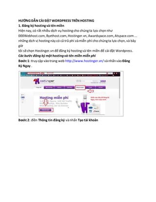 HƯỚNG DẪN CÀI ĐẶT WORDPRESS TRÊN HOSTING
1. Đăng ký hosting và tênmiền
Hiện nay, có rất nhiều dịch vụ hosting cho chúng ta lựa chọn như
000Webhost.com, Byethost.com, Hostinger.vn, Awardspace.com, Atspace.com...
những dịch vị hosting này có cả trả phí và miễn phí cho chúng ta lựa chọn, và bây
giờ
tôi sẽchọn Hostinger.vn để đăng ký hosting và tên miền để cài đặt Wordpress.
Các bước đăng ký một hosting và tên miền miễn phí
Bƣớc 1: truy cập vào trang web http://www.hostinger.vn/ và nhấn vào Đăng
Ký Ngay .
Bƣớc 2: điền Thông tin đăng ký và nhấn Tạo tài khoản
 