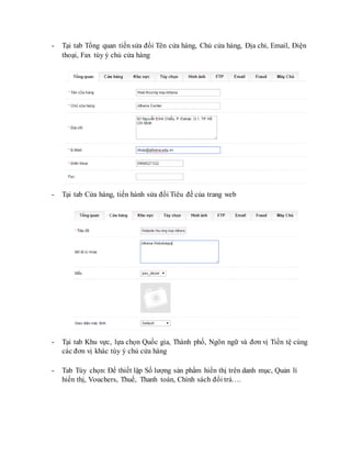 - Tại tab Tổng quan tiến sửa đổi Tên cửa hàng, Chủ cửa hàng, Địa chỉ, Email, Điện
thoại, Fax tùy ý chủ cửa hàng
- Tại tab Cửa hàng, tiến hành sửa đổi Tiêu đề của trang web
- Tại tab Khu vực, lựa chọn Quốc gia, Thành phố, Ngôn ngữ và đơn vị Tiền tệ cùng
các đơn vị khác tùy ý chủ cửa hàng
- Tab Tùy chọn: Để thiết lập Số lượng sản phẩm hiển thị trên danh mục, Quản lí
hiển thị, Vouchers, Thuế, Thanh toán, Chính sách đổi trả….
 