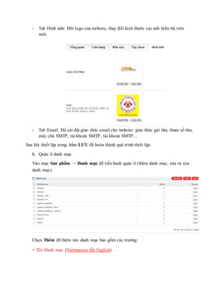 - Tab Hình ảnh: Đổi logo của website, thay đổi kích thước các ảnh hiển thị trên
web.
- Tab Email: Để cài đặt giao thức email cho website: giao thức gửi thư, tham số thư,
máy chủ SMTP, tài khoản SMTP, tài khoản SMTP…
Sau khi thiết lập xong, bấm LƯU để hoàn thành quá trình thiết lập.
b. Quản lí danh mục
Vào mục Sản phẩm → Danh mục để tiến hành quản lí (thêm danh mục, sửa và xóa
danh mục)
Chọn Thêm để thêm vào danh mục bao gồm các trường:
+ Tên Danh mục (Vietnamese lẫn English) .
 