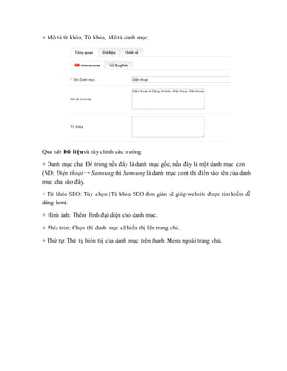 + Mô tả từ khóa, Từ khóa, Mô tả danh mục.
Qua tab Dữ liệu và tùy chỉnh các trường
+ Danh mục cha: Để trống nếu đây là danh mục gốc, nếu đây là một danh mục con
(VD: Điện thoại → Samsung thì Samsung là danh mục con) thì điền vào tên của danh
mục cha vào đây.
+ Từ khóa SEO: Tùy chọn (Từ khóa SEO đơn giản sẽ giúp website được tìm kiếm dễ
dàng hơn).
+ Hình ảnh: Thêm hình đại diện cho danh mục.
+ Phía trên: Chọn thì danh mục sẽ hiển thị lên trang chủ.
+ Thứ tự: Thứ tự hiển thị của danh mục trên thanh Menu ngoài trang chủ.
 