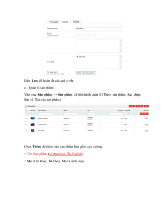 Bấm Lưu để hoàn tất các quá trình.
c. Quản lí sản phẩm:
Vào mục Sản phẩm → Sản phẩm để tiến hành quản lí (Thêm sản phẩm, Sao chép,
Sửa và Xóa các sản phẩm)
Chọn Thêm để thêm vào sản phẩm bao gồm các trường:
+ Tên Sản phẩm (Vietnamese lẫn English)
+ Mô tả từ khóa, Từ khóa, Mô tả danh mục
 