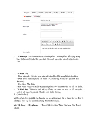 - Tab Dữ liệu: Điền vào tên Model của sản phẩm, Giá sản phẩm, Số lượng trong
kho, Số lượng tối thiểu khi giao dịch, Hình ảnh sản phẩm và một số thông tin
khác.
- Tab Liên kết:
+ Hãng sản xuất: Hiển thị hãng sản xuất sản phẩm khi xem chi tiết sản phẩm.
+ Danh mục: Danh mục của sản phẩm (VD: Samsung Galaxy S6 có danh mục
Samsung).
+ Cửa hàng: Mặc định.
+ Sản phẩm cùng loại: Hiển thị các sản phẩm được chọn khi vào chi tiết sản phẩm.
- Tab Hình ảnh: Thêm các hình ảnh cụ thể của sản phẩm khi xem chi tiết sản phẩm.
- Một số tab khác: Giảm giá, Khuyến Mãi, Điểm thưởng.
d. Quản lí tiền tệ
Vì OpenCart được thiết kế cho đa quốc gia nên chúng ta có thể tự thêm vào các đơn vị
tiền tệ để phục vụ cho các khách hàng đến từ nhiều nước.
Vào Hệ thống → Địa phương → Tiền tệ để tiến hành Thêm, Sửa hoặc Xóa đơn vị
tiền tệ.
 
