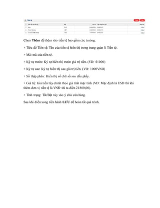 Chọn Thêm để thêm vào tiền tệ bao gồm các trường:
+ Tiêu đề Tiền tệ: Tên của tiền tệ hiển thị trong trang quản lí Tiền tệ.
+ Mã: mã của tiền tệ.
+ Ký tự trước: Ký tự hiển thị trước giá trị tiền. (VD: $1000)
+ Ký tự sau: Ký tự hiển thị sau giá trị tiền. (VD: 1000VND)
+ Số thập phân: Hiển thị số chữ số sau dấu phẩy.
+ Giá trị: Giá tiền tùy chỉnh theo giá tình mặc tính (VD: Mặc định là USD thì khi
thêm đơn vị tiền tệ là VNĐ thì ta điền 21800,00).
+ Tình trạng: Tắt/Bật tùy vào ý chủ cửa hàng.
Sau khi điền xong tiến hành LƯU để hoàn tất quá trình.
 