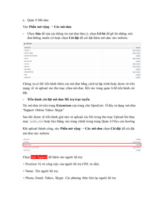 e. Quản lí Mô-dun
Vào Phần mở rộng → Các mô-dun.
- Chọn Sửa để sửa các thông tin mô-đun theo ý, chọn Gỡ bỏ để gỡ bỏ những mô-
đun không muốn có hoặc chọn Cài đặt để cài đặt thêm mô-dun vào website.
Chúng ta có thể tiến hành thêm các mô-đun bằng cách tự lập trình hoặc down từ trên
mạng về và upload vào thư mục chưa mô-đun. Rồi vào trang quản lí để tiến hành cài
đặt.
- Tiến hành cài đặt mô-đun Hổ trợ trực tuyến:
Tải mô-đun từ trên trang Extensions của trang chủ OpenCart. Ở đây sử dụng mô-đun
“Support Online Yahoo Skype”
Sau khi down về tiến hành giải nén và upload các file trong thư mục Upload lên thực
mục /public_html hoặc kéo thẳng vào trang chính trong trang Quản lí Files của hosting
Khi upload thành công, vào Phần mở rộng → Các mô-dun chọn Cài đặt để cài đặt
mô-đun vào website
Chọn Add Support để thêm vào người hổ trợ:
+ Position: Vị trí công việc của người hổ trợ (VD: tư vấn).
+ Name: Tên người hổ trợ.
+ Phone, Email, Yahoo, Skype: Các phương thức liên lạc người hổ trợ
 