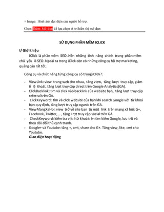 + Image: Hình ảnh đại diện của người hổ trợ.
Chọn Thêm Mô-đun để lựa chọn ví trí hiển thị mô-đun
SỬ DỤNG PHẦN MỀM ICLICK
I/ Giới thiệu
IClick là phần mềm SEO. Nên những tính năng chính trong phần mềm
chủ yếu là SEO. Ngoài ra trong iClick còn có những công cụ hỗ trợ marketing,
quảng cáo rất tốt.
Công cụ và chức năng từng công cụ có trong iClick?:
- ViewLink: view trang web cho nhau, tăng view, tăng lượt truy cập, giảm
tỉ lệ thoát, tăng lượt truy cập direct trên Google Analytics(GA).
- ClickBacklink: tìm và click vào backlink của website bạn, tăng lượt truy cập
referraltrên GA.
- ClickKeyword: tìm và click website của bạn khi search Google với từ khoá
bạn quy định, tăng lượt truy cập oganic trên GA.
- ViewMangXaHoi: view trở về site bạn từ một link trên mạng xã hội: G+,
Facebook, Twitter, ..., tặng lượt truy cập socialtrên GA.
- CheckKeyword: kiểmtra vị trí từ khoá trên tìm kiếm Google, lưu trữ và
theo dõi đối thủ cạnh tranh.
- Google+ và Youtube: tăng +, cmt, sharecho G+. Tăng view, like, cmt cho
Youtube.
Giao diệnhoạt động
 
