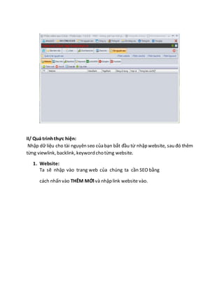 II/ Quá trìnhthực hiện:
Nhập dữ liệu cho tài nguyên seo của bạn bắt đầu từ nhập website, sau đó thêm
từng viewlink, backlink, keyword cho từng website.
1. Website:
Ta sẽ nhập vào trang web của chúng ta cần SEO bằng
cách nhấn vào THÊM MỚI và nhập link website vào.
 