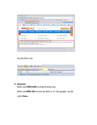 Sau đó thêm vào:
4. Keyword
Nhấn vào THÊM MỚI và nhập từ khóa vào.
Nhấn vào KIỂM TRA và chờ xác định vị trí trên google sau đó
nhấn Thêm.
 