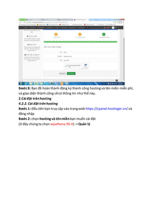Bƣớc 8: Bạn đã hoàn thành đăng ký thành công hosting và tên miền miễn phí,
và giao diện thành công sẽcó thông tin như thế này.
2.Cài đặt trênhosting
4.2.2. Cài đặt trên hosting
Bƣớc 1: Đầu tiên bạn truy cập vào trang web https://cpanel.hostinger.vn/ và
đăng nhập
Bƣớc 2: chọn hosting và tênmiềnbạn muốn cài đặt
(ở đây chúng ta chọn wpathena.96.lt) ->Quản lý
 