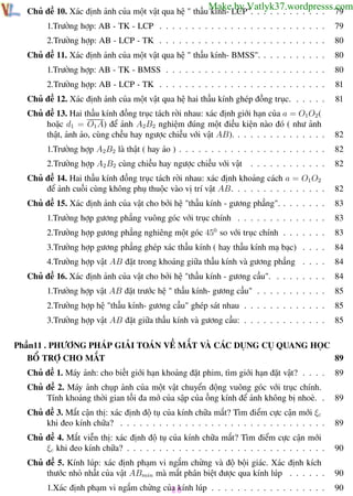 Phương pháp giải toán Vật Lý 12

Trường THPT - Phong Điền

Make by Vatlyk37.wordpresss.com
79

Chủ đề 10. Xác định ảnh của một vật qua hệ " thấu kính- LCP". . . . . . . . . . . .
1.Trường hợp: AB - TK - LCP . . . . . . . . . . . . . . . . . . . . . . . . . .

79

2.Trường hợp: AB - LCP - TK . . . . . . . . . . . . . . . . . . . . . . . . . .

80

Chủ đề 11. Xác định ảnh của một vật qua hệ " thấu kính- BMSS". . . . . . . . . . .

80

1.Trường hợp: AB - TK - BMSS . . . . . . . . . . . . . . . . . . . . . . . . .

80

2.Trường hợp: AB - LCP - TK . . . . . . . . . . . . . . . . . . . . . . . . . .

81

Chủ đề 12. Xác định ảnh của một vật qua hệ hai thấu kính ghép đồng trục. . . . . .

81

Chủ đề 13. Hai thấu kính đồng trục tách rời nhau: xác định giới hạn của a = O1 O2 (
hoặc d1 = O1 A) để ảnh A2B2 nghiệm đúng một điều kiện nào đó ( như ảnh
thật, ảnh ảo, cùng chều hay ngược chiều với vật AB). . . . . . . . . . . . . . .

82

1.Trường hợp A2B2 là thật ( hay ảo ) . . . . . . . . . . . . . . . . . . . . . . .

82

2.Trường hợp A2 B2 cùng chiều hay ngược chiều với vật

. . . . . . . . . . . .

82

Chủ đề 14. Hai thấu kính đồng trục tách rời nhau: xác định khoảng cách a = O1 O2
để ảnh cuối cùng không phụ thuộc vào vị trí vật AB. . . . . . . . . . . . . . .

82

Chủ đề 15. Xác định ảnh của vật cho bởi hệ "thấu kính - gương phẳng". . . . . . . .

83

1.Trường hợp gương phẳng vuông góc với trục chính . . . . . . . . . . . . . .

83

2.Trường hợp gương phẳng nghiêng một góc 450 so với trục chính . . . . . . .

83

3.Trường hợp gương phẳng ghép xác thấu kính ( hay thấu kính mạ bạc) . . . .

84

4.Trường hợp vật AB đặt trong khoảng giữa thấu kính và gương phẳng . . . .

84

Chủ đề 16. Xác định ảnh của vật cho bởi hệ "thấu kính - gương cầu". . . . . . . . .

84

1.Trường hợp vật AB đặt trước hệ " thấu kính- gương cầu" . . . . . . . . . . .

85

2.Trường hợp hệ "thấu kính- gương cầu" ghép sát nhau . . . . . . . . . . . . .

85

3.Trường hợp vật AB đặt giữa thấu kính và gương cầu: . . . . . . . . . . . . .

85

Phần11 . PHƯƠNG PHÁP GIẢI TOÁN VỀ MẮT VÀ CÁC DỤNG CỤ QUANG HỌC
BỔ TRỢ CHO MẮT
89
Chủ đề 1. Máy ảnh: cho biết giới hạn khoảng đặt phim, tìm giới hạn đặt vật? . . . .

89

Chủ đề 2. Máy ảnh chụp ảnh của một vật chuyển động vuông góc với trục chính.
Tính khoảng thời gian tối đa mở của sập của ống kính để ảnh không bị nhoè. .

89

Chủ đề 3. Mắt cận thị: xác định độ tụ của kính chữa mắt? Tìm điểm cực cận mới ξc
khi đeo kính chữa? . . . . . . . . . . . . . . . . . . . . . . . . . . . . . . . .

89

Chủ đề 4. Mắt viễn thị: xác định độ tụ của kính chữa mắt? Tìm điểm cực cận mới
ξc khi đeo kính chữa? . . . . . . . . . . . . . . . . . . . . . . . . . . . . . . .

90

Chủ đề 5. Kính lúp: xác định phạm vi ngắm chừng và độ bội giác. Xác định kích
thước nhỏ nhất của vật ABmin mà mắt phân biệt được qua kính lúp . . . . . .

90

1.Xác định phạm vi ngắm chừng của kính lúp . . . . . . . . . . . . . . . . . .
10

90

Th.s Trần AnhTrung

10

Luyện thi đại học

 