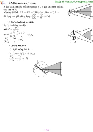 Phương pháp giải toán Vật Lý 12

Trường THPT - Phong Điền

Make by Vatlyk37.wordpresss.com

2.Lưỡng lăng kính Frexnen:

S qua lăng kính thư nhất cho ảnh ảo S1. S qua lăng kính thư hai
cho ảnh ảo S2 .
Khoảng dời ảnh: SS1 = SS2 = 2SItgβ ≈ 2SI(n − 1)Arad
PQ
IO
→ PQ
Sử dụng tam giác đồng dạng:
=
S1 S2
IS
3.Hai nữa thấu kính Billet
S1 , S2 là những ảnh thật.
df
Với: d =
d−f
d+d
S1 S2
→ S1 S2
=
Ta có:
O1 O2
d
SO
PQ
→ PQ
=
O1 O2
d
4.Gương Frexnen
S1 , S2 là những ảnh ảo.
Ta có: a = S1S2 = R.2αrad
IO
PQ
=
→ PQ
S1 S2
IS

100
Th.s Trần AnhTrung

100

Luyện thi đại học

 