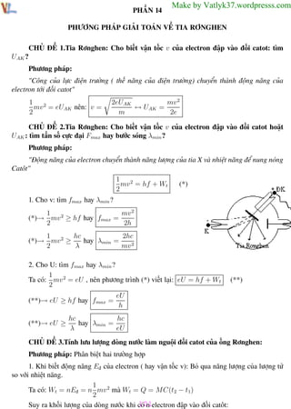 Phương pháp giải toán Vật Lý 12

Trường THPT - Phong Điền

PHẦN 14

Make by Vatlyk37.wordpresss.com

PHƯƠNG PHÁP GIẢI TOÁN VỀ TIA RƠNGHEN
CHỦ ĐỀ 1.Tia Rơnghen: Cho biết vận tốc v của electron đập vào đối catot: tìm
UAK ?
Phương pháp:
"Công của lực điện trường ( thế năng của điện trường) chuyển thành động năng của
electron tới đối catot"
1
mv 2 = eUAK nên: v =
2

mv 2
2eUAK
↔ UAK =
m
2e

CHỦ ĐỀ 2.Tia Rơnghen: Cho biết vận tốc v của electron đập vào đối catot hoặt
UAK : tìm tần số cực đại Fmax hay bước sóng λmin ?
Phương pháp:
"Động năng của electron chuyển thành năng lượng của tia X và nhiệt năng để nung nóng
Catôt"
1 2
mv = hf + Wt
2

(*)

1. Cho v: tìm fmax hay λmin ?
mv 2
1 2
(*)→ mv ≥ hf hay fmax =
2
2h
1
hc
2hc
hay λmin =
(*)→ mv 2 ≥
2
λ
mv 2
2. Cho U: tìm fmax hay λmin ?
1
Ta có: mv 2 = eU , nên phương trình (*) viết lại: eU = hf + Wt
2
(**)→ eU ≥ hf hay fmax =
(**)→ eU ≥

(**)

eU
h

hc
hc
hay λmin =
λ
eU

CHỦ ĐỀ 3.Tính lưu lượng dòng nước làm nguội đối catot của ống Rơnghen:
Phương pháp: Phân biệt hai trường hợp
1. Khi biết động năng Eđ của electron ( hay vận tốc v): Bỏ qua năng lượng của lượng tử
so với nhiệt năng.
1
Ta có: Wt = nEđ = n mv 2 mà Wt = Q = MC(t2 − t1)
2
101
Suy ra khối lượng của dòng nước khi có n electron đập vào đối catôt:
Th.s Trần AnhTrung
101
Luyện thi đại học

 