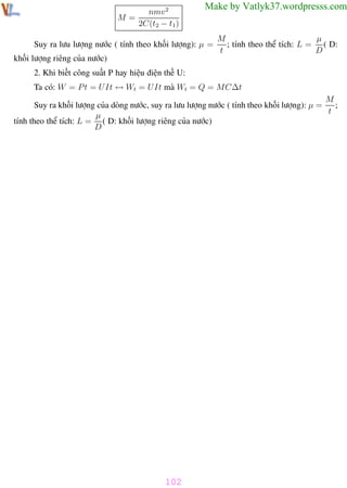 Phương pháp giải toán Vật Lý 12

Trường THPT - Phong Điền

nmv 2
M=
2C(t2 − t1)

Make by Vatlyk37.wordpresss.com

Suy ra lưu lượng nước ( tính theo khối lượng): µ =

µ
M
; tính theo thể tích: L = ( D:
t
D

khối lượng riêng của nước)
2. Khi biết công suất P hay hiệu điện thế U:
Ta có: W = P t = U It ↔ Wt = U It mà Wt = Q = MC∆t
M
Suy ra khối lượng của dòng nước, suy ra lưu lượng nước ( tính theo khối lượng): µ =
;
t
µ
tính theo thể tích: L = ( D: khối lượng riêng của nước)
D

102
Th.s Trần AnhTrung

102

Luyện thi đại học

 