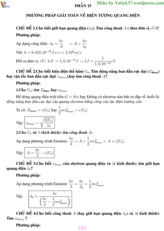 Phương pháp giải toán Vật Lý 12

Trường THPT - Phong Điền

PHẦN 15

Make by Vatlyk37.wordpresss.com

PHƯƠNG PHÁP GIẢI TOÁN VỀ HIỆN TƯỢNG QUANG ĐIỆN
CHỦ ĐỀ 1.Cho biết giới hạn quang điện (λ0 ). Tìm công thoát A ( theo đơn vị eV )?
Phương pháp:
Áp dụng công thức: λ0 =

hc
A

→A=

hc
λ0

Với: h = 6, 625.10−34 J.s; c = 3.108 m/s
Đổi ra đơn vị: eV : 1eV = 1, 6.10−19 J → 1J =

1
eV
1, 6.10−19

CHỦ ĐỀ 2.Cho biết hiệu điện thế hãm Uh . Tìm động năng ban đầu cực đại (Eđmax)
hay vận tốc ban đầu cực đại( v0max),hay tìm công thoát A?
Phương pháp:
1.Cho Uh : tìm Eđmax hay v0max
Để dòng quang điện triệt tiêu (I = 0) ( hay không có electron nào bức ra đập về Anốt là:
động năng ban đầu cực đại của quang electron bằng công của lực điện trường cản.
1 2
Ta có: Eđmax = e|Uh | hay mv0max = e|Uh |
2
Vậy: v0max =

2|Uh |
m

2.Cho Uh và λ (kích thích): tìm công thoát A:
1
hc
2
= A + mv0max = A + e|Uh |
Áp dụng phương trình Einstein:
λ
2
Vậy: A =

hc
− e|Uh |
λ

CHỦ ĐỀ 3.Cho biết v0max của electron quang điện và λ( kích thích): tìm giới hạn
quang điện λ0 ?
Phương pháp:
Áp dụng phương trình Einstein:
Vậy:

λ0 =

hc 1 2
hc
=
+ mv
λ
λ0 2 0max

hc
hc 1 2
− mv0max
λ
2

CHỦ ĐỀ 4.Cho biết công thoát A (hay giới hạn quang điện λ0 ) và λ( kích thích):
Tìm v0max ?
Phương pháp:

103
Th.s Trần AnhTrung

103

Luyện thi đại học

 