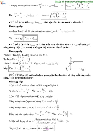 Phương pháp giải toán Vật Lý 12

Trường THPT - Phong Điền

Make by Vatlyk37.wordpresss.com
hc
1
2
Áp dụng phương trình Einstein:
= A + mv0max
λ
2

Hay:

hc 1 2
hc
=
+ mv
λ
λ0 2 0max

↔

↔

v0max =

2 hc
−A
m λ

1
2hc 1
−
m λ λ0

v0max =

CHỦ ĐỀ 5.Cho biết UAK và v0max. Tính vận tốc của electron khi tới Anốt ?
Phương pháp:
1 2 1 2
Áp dụng định lý về độ biến thiên động năng: mvA − mv0max = eUAK
2
2
Vậy: vA =

2e
2
UAK + v0max
m

CHỦ ĐỀ 6.Cho biết v0max và A.Tìm điều kiện của hiệu điện thế UAK để không có
dòng quang điện (I = 0) hoặc không có một electron nào tới Anốt?
Phương pháp:
*Bước 1: Tìm hiệu điện thế hãm Uh ( chủ đề 2):
1 hc
Ta được: Uh =
−A
e λ
*Bước 2: điều kiện để I = 0 là : UAK < 0 và |UAK | ≥ |Uh |
1 hc
Vậy: UAK ≤ −
−A
e λ
CHỦ ĐỀ 7.Cho biết cường độ dòng quang điện bảo hoà (Ibh ) và công suất của nguồn
sáng. Tính hiệu suất lượng tử?
Phương pháp:
1.Gọi n là số electron bứt ra khỏi K trong thời gian t:
Ta có: Ibh =

n.e
q
=
t
t

Vậy: n =

Ibh
.t
e

(1).

2.Gọi n là số photon đập vào K trong thời gian t:
hc
λ
hc
Năng lượng của n photon: E = n .ε = n .hf = n .
λ
Năng lượng của một photon(lượng tử): ε = hf =

Công suất của nguồn sáng: P =
3.Hiệu suất lượng tử: H =

n .hc
E
=
t
λt

Vậy: n =

Pλ
t
hc

Số electron bức ra khỏi K
100%
Số photon đập vào K

P λe
Thay (1)& (2) vào (3) ta được: H = 104100%
Ibh hc
Th.s Trần AnhTrung
104

(2)

(3)

Luyện thi đại học

 