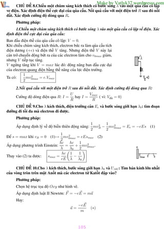 Phương pháp giải toán Vật Lý 12

Trường THPT - Phong Điền

Make by Vatlyk37.wordpresss.com

CHỦ ĐỀ 8.Chiếu một chùm sáng kích thích có bước sóng λ vào một qủa cầu cô lập
về điện. Xác định điện thế cực đại của qủa cầu. Nối quả cầu với một điện trở R sau đó nối
đất. Xác định cường độ dòng qua R.
Phương pháp:
1.Chiếu một chùm sáng kích thích có bước sóng λ vào một qủa cầu cô lập về điện. Xác
định điện thế cực đại của qủa cầu:
Ban đầu điện thế của qủa cầu cô lập: V = 0.
Khi chiếu chùm sáng kích thích, electron bức ra làm qủa cầu tích
điện dương (+e) và điện thế V tăng. Nhưng điện thế V này lại
cản trở chuyển động bứt ra của các electron làm cho v0max giảm,
nhưng V tiếp tục tăng.
V ngừng tăng khi V = max lúc đó: động năng ban đầu cực đại
của electron quang điện bằng thế năng của lực điện trường.
1
Ta có:
mv 2
= e.Vmax
2 0max
2.Nối quả cầu với một điện trở R sau đó nối đất. Xác định cường độ dòng qua R:
U
Vmax
Cường độ dòng điện qua R: I =
hay I =
( vì: Vđất = 0)
R
R

CHỦ ĐỀ 9.Cho λ kích thích, điện trường cản Ec và bước sóng giới hạn λ0 : tìm đoạn
đường đi tối đa mà electron đi được.
Phương pháp:
1 2
1 2
Áp dụng định lý về độ biến thiên động năng: mvB − mv0max = Ec = −eEs (1)
2
2
1
2
Để s = max khi vB = 0 (1)→ mv0max = eEsmax (2)
2
hc
hc 1
2
Áp dụng phương trình Einstein:
=
+ mv0max.
λ
λ0 2
1
hc 1
−
smax =
Thay vào (2) ta được:
eE λ λ0
CHỦ ĐỀ 10.Cho λ kích thích, bước sóng giới hạn λ0 và UAK : Tìm bán kính lớn nhất
của vòng tròn trên mặt Anốt mà các electron từ Katốt đập vào?
Phương pháp:
Chọn hệ trục tọa độ Oxy như hình vẽ.
Áp dụng định luật II Newtơn: F = −eE = ma
Hay:
a=

−eE
m

(∗)

105
Th.s Trần AnhTrung

105

Luyện thi đại học

 