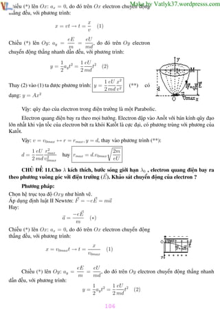Phương pháp giải toán Vật Lý 12

Trường THPT - Phong Điền

Make by
Chiếu (*) lên Ox: ax = 0, do đó trên Ox electron chuyển động Vatlyk37.wordpresss.com
thẳng đều, với phương trình:
x = vt → t =

x
v

(1)

eU
eE
=
, do đó trên Oy electron
m
md
chuyển động thẳng nhanh dần đều, với phương trình:

Chiếu (*) lên Oy: ay =

1
1 eU 2
y = ay t2 =
t
2
2 md

(2)

Thay (2) vào (1) ta được phương trình: y =

1 eU x2
2 md v 2

(**)

có

dạng: y = Ax2
Vậy: qũy đạo của electron trong điện trường là một Parabolic.
Electron quang điện bay ra theo mọi hướng. Electron đập vào Anốt với bán kính qũy đạo
lớn nhất khi vận tốc của electron bứt ra khỏi Katốt là cực đại, có phương trùng với phương của
Katốt.
Vậy: v = v0max ↔ r = rmax , y = d, thay vào phương trình (**):
d=

2
1 eU rmax
2
2 md v0max

2m
eU

hay rmax = d.v0max

CHỦ ĐỀ 11.Cho λ kích thích, bước sóng giới hạn λ0 , electron quang điện bay ra
theo phương vuông góc với điện trường (E). Khảo sát chuyển động của electron ?
Phương pháp:
Chọn hệ trục tọa độ Oxy như hình vẽ.
Áp dụng định luật II Newtơn: F = −eE = ma
Hay:
−eE
a=
(∗)
m
Chiếu (*) lên Ox: ax = 0, do đó trên Ox electron chuyển động
thẳng đều, với phương trình:
x = v0maxt → t =

Chiếu (*) lên Oy: ay =

x
v0max

(1)

eU
eE
=
, do đó trên Oy electron chuyển động thẳng nhanh
m
md

dần đều, với phương trình:
1
1 eU 2
y = ay t2 =
t
2
2 md

(2)

106
Th.s Trần AnhTrung

106

Luyện thi đại học

 