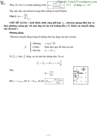 Phương pháp giải toán Vật Lý 12

Trường THPT - Phong Điền

Make by Vatlyk37.wordpresss.com

1 eU x2
Thay (2) vào (1) ta được phương trình: y =
2
2 md v0max

(**)

có dạng: y = Ax2

Vậy: qũy đạo của electron trong điện trường là một Parabol.
Chú ý: tgα =

dy
dx

x=l

CHỦ ĐỀ 12.Cho λ kích thích, bước sóng giới hạn λ0 , electron quang điện bay ra
theo phương vuông góc với cảm ứng từ của trừ trường đều (B). Khảo sát chuyển động
của electron ?
Phương pháp:
*Electron chuyển động trong từ trường chịu tác dụng của lực Lorentz.

fL


+Phương : ⊥mp(v, B)

+Chiều :
Tuân theo quy tắc bàn tay trái.


+Độ lớn : fL = B.v.e

Vì fL ⊥v nên, fL đóng vai trò như lực hướng tâm. Ta có:
fL = fht ↔ B.e.v = m

v2
R

Hay:
R=

m.v
B.e

Khi v = v0max thì R = Rmax do đó: Rmax =

m.v0max
B.e

107
Th.s Trần AnhTrung

107

Luyện thi đại học

 