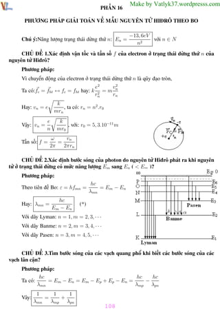 Phương pháp giải toán Vật Lý 12

Trường THPT - Phong Điền

PHẦN 16

Make by Vatlyk37.wordpresss.com

PHƯƠNG PHÁP GIẢI TOÁN VỀ MẪU NGUYÊN TỬ HIĐRÔ THEO BO

Chú ý:Năng lượng trạng thái dừng thứ n: En =

−13, 6eV
với n ∈ N
n2

CHỦ ĐỀ 1.Xác định vận tốc và tần số f của electron ở trạng thái dừng thứ n của
nguyên tử Hiđrô?
Phương pháp:
Vì chuyển động của electron ở trạng thái dừng thứ n là qũy đạo tròn,
Ta có:fc = fht ↔ fc = fht hay: k

k
, ta có: rn = n2 .r0
mrn

Hay: vn = e
Vậy: vn =

e
n

Tần số: f =

e2
v2
=m n
2
rn
rn

k
, với: r0 = 5, 3.10−11 m
mr0

vn
ω
=
2π
2πrn

CHỦ ĐỀ 2.Xác định bước sóng của photon do nguyên tử Hiđrô phát ra khi nguyên
tử ở trạng thái dừng có mức năng lượng Em sang En ( < Em )?
Phương pháp:
Theo tiên đề Bo: ε = hfmn =
hc
Em − En

Hay: λmn =

hc
= Em − En
λmn

(*)

Với dãy Lyman: n = 1, m = 2, 3, · · ·
Với dãy Banme: n = 2, m = 3, 4, · · ·
Với dãy Pasen: n = 3, m = 4, 5, · · ·

CHỦ ĐỀ 3.Tìm bước sóng của các vạch quang phổ khi biết các bước sóng của các
vạch lân cận?
Phương pháp:
hc
hc
hc
Ta có:
= Em − En = Em − Ep + Ep − En =
−
λmn
λmp λpn
Vây:

1
λmn

=

1
1
+
λmp λpn

Th.s Trần AnhTrung

108
108

Luyện thi đại học

 
