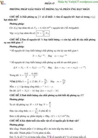 Phương pháp giải toán Vật Lý 12

Trường THPT - Phong Điền

PHẦN 17

Make by Vatlyk37.wordpresss.com

PHƯƠNG PHÁP GIẢI TOÁN VỀ PHÓNG XẠ VÀ PHẢN ỨNG HẠT NHÂN
CHỦ ĐỀ 1.Chất phóng xạ A X có số khối A: tìm số nguyên tử ( hạt) có trong m(g)
Z
hạt nhân đó?
Phương pháp:
Cứ A(g) hạt nhân thì có NA = 6, 023.1023 ( nguyên tử) ( Số Avôgađrô)
Vậy: m(g) hạt nhân thì có: N =

m
.NA
A

CHỦ ĐỀ 2.Tìm số nguyên tử N ( hay khối lượng m) còn lại, mất đi của chất phóng
xạ sau thời gian t?
Phương pháp:
* Số nguyên tử ( hay khối lượng) chất phóng xạ còn lại sau thời gian t:
N = N0 e−λt ;

Hay

m = m0e−λt

* Số nguyên tử ( hay khối lượng) chất phóng xạ mất đi sau thời gian t:
∆N = N0 − N = N0 (1 − e−λt );

Hay

∆m = m0 − m = m0(1 − e−λt )

ln2
0, 693
=
T
T
N0
t
*Chú ý:Nếu k = ∈ Z thì: N = k ; Hay
T
2
Nếu: x ≤ 1 áp dụng công thức: e−x ≈ 1 − x.
Trong đó: λ =

m=

m0
2k

Do đó: ∆N = N0 (1 − λt) hay ∆m = m0(1 − λt)
CHỦ ĐỀ 3.Tính khối lượng của chất phóng xạ khi biết độ phóng xạ H?
Phương pháp:
Ta có: độ phóng xạ: H = λN hay N =
Dựa vào công thức: m =

H
λ

N
A (chủ đề 1)
NA

Đơn vị độ phóng xạ: phân rã/giây = 1Bq ; 1Ci = 3, 7.1010 Bq
CHỦ ĐỀ 4.Xác định tuổi của mẫu vật cổ có nguồn gốc là thực vật?
Phương pháp:
Khi sống: Thành phần C14 không đổi ( do luôn hấp thụ thức ăn).
Khi chết: Thành phần C14 bị phân rã dần.
Gọi N0 là số C14 có trong mẫu sống, 110 số nguyên tử C14 có trong mẫu cổ.
N là
Th.s Trần AnhTrung
110
Luyện thi đại học

 