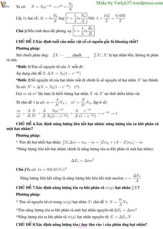 Phương pháp giải toán Vật Lý 12

Ta có:

Trường THPT - Phong Điền

N = N0 e−λt → eλt =

Lấy ln hai vế: λt = ln

Make by Vatlyk37.wordpresss.com

N0
N

1 N0
ln2
0, 693
N0
Với: λ =
hay t = ln
=
N
λ N
T
T
1 H0
ln
λ H

Chú ý:Nếu tính theo độ phóng xạ: t =

CHỦ ĐỀ 5.Xác định tuổi của mẫu vật cổ có nguồn gốc là khoáng chất?
Phương pháp:
Xét chuổi phản ứng:
rã nữa.

A
ZX

···

chuổi
−− − − −→
−−−−−

A
Z

X , X là hạt nhân bền, không bị phân

*Bước 1:Tìm số nguyên tử của X mất đi:
Áp dụng chủ đề 2: ∆N = N0 (1 − e−λt )
*Bước 2:Số nguyên tử của hạt nhân mất đi chính là số nguyên tử hạt nhân X tạo thành.
Ta có: N = ∆N = N0(1 − e−λt)

(*)

Gọi m và m lần lược là khối lượng hạt nhân X và X tại thời điểm khảo sát.
A
A
NA ; m =
NA , lập tỉ số:
N
N
A
A N
A
N0e−λt
e−λt
m
=
→ e−λt → t
=
=
m
A N
A N0 (1 − e−λt)
A (1 − e−λt )

Từ chủ đề 1 ta có: m =

CHỦ ĐỀ 6.Xác định năng lượng liên kết hạt nhân( năng lượng tỏa ra khi phân rã
một hạt nhân)?
Phương pháp:
* Tìm độ hụt khối hạt nhân: A X,∆m = m0 − m = [Zmp + (A − Z)mn ] − m
Z
*Năng lượng liên kết hạt nhân( chính là năng lượng tỏa ra khi phân rã một hạt nhân):
∆E1 = ∆mc2
Chú ýTa có: 1u = 931MeV/c2
Năng lượng liên kết riêng là năng lượng khi liên kết một nuclon: ε =

∆E1
A

CHỦ ĐỀ 7.Xác định năng lượng tỏa ra khi phân rã m(g) hạt nhân A X?
Z
Phương pháp:
m
NA
A
*Tìm năng lượng tỏa ra khi phân rã một hạt nhân nguyên tử:∆E1 = ∆mc2
* Tìm số nguyên tử có trong m(g) hạt nhân X: chủ đề 1: N =

*Năng lượng tỏa ra khi phân rã m(g) hạt nhân nguyên tử: E = ∆E1.N
CHỦ ĐỀ 8.Xác định năng lượng tỏa111 thu vào ) của phản ứng hạt nhân?
( hay
Th.s Trần AnhTrung

111

Luyện thi đại học

 
