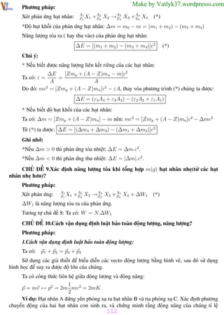 Phương pháp giải toán Vật Lý 12

Trường THPT - Phong Điền

Make by Vatlyk37.wordpresss.com

Phương pháp:
Xét phản ứng hạt nhân:

A1
Z1 X1

2
3
4
+A2 X2 →A3 X3 +A4 X4
Z
Z
Z

(*)

*Độ hụt khối của phản ứng hạt nhân: ∆m = m0 − m = (m1 + m2 ) − (m3 + m4)
Năng lượng tỏa ra ( hay thu vào) của phản ứng hạt nhân:
∆E = [(m1 + m2) − (m3 + m4)]c2

(*)

Chú ý:
* Nếu biết được năng lượng liên kết riêng của các hạt nhân:
∆E
[Zmp + (A − Z)mn − m]c2
Ta có: ε =
=
A
A
2
Do đó: mc = [Zmp + (A − Z)mn ]c2 − εA, thay vòa phương trình (*) chúng ta được:
∆E = (ε4 A4 + ε3A3 ) − (ε2A2 + ε1 A1)
* Nếu biết độ hụt khối của các hạt nhân:
Ta có: ∆m = [Zmp + (A − Z)mn ] − m nên: mc2 = [Zmp + (A − Z)mn ]c2 − ∆mc2
Từ (*) ta được: ∆E = [(∆m4 + ∆m3) − (∆m1 + ∆m2)]c2
Ghi nhớ:
*Nếu ∆m > 0 thì phản ứng tỏa nhiệt: ∆E = ∆m.c2.
*Nếu ∆m < 0 thì phản ứng thu nhiệt: ∆E = |∆m|.c2.
CHỦ ĐỀ 9.Xác định năng lượng tỏa khi tổng hợp m(g) hạt nhân nhẹ(từ các hạt
nhân nhẹ hơn)?
Phương pháp:
Xét phản ứng:

A1
Z1 X1

2
3
4
+A2 X2 →A3 X3 +A4 X4 + ∆W1
Z
Z
Z

(*)

∆W1 là năng lượng tỏa ra của phản ứng.
Tương tự chủ đề 8: Ta có: W = N.∆W1
CHỦ ĐỀ 10.Cách vận dụng định luật bảo toàn động lượng, năng lượng?
Phương pháp:
1.Cách vận dụng định luật bảo toàn động lượng:
Ta có: p1 + p2 = p3 + p4
Sử dụng các giả thiết để biểu diễn các vecto động lượng bằng hình vẽ, sau đó sử dụng
hình học để suy ra được độ lớn của chúng.
Ta có công thức liên hệ giữa động lượng và động năng:
1
p = mv ↔ p2 = 2m mv 2 = 2mK
2
Ví dụ: Hạt nhân A đứng yên phóng xạ ra hạt nhân B và tia phóng xạ C. Xác định phương
chuyển động của hai hạt nhân con sinh ra, và chứng minh rằng động năng của chúng tỉ lệ

112
Th.s Trần AnhTrung

112

Luyện thi đại học

 