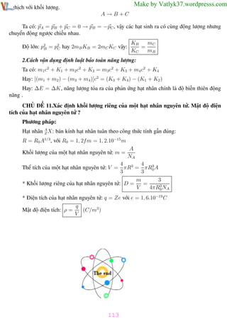 Phương pháp giải toán Vật Lý 12

Trường THPT - Phong Điền

Make by Vatlyk37.wordpresss.com

nghịch với khối lượng.
A→B+C

Ta có: pA = pB + pC = 0 → pB = −pC , vậy các hạt sinh ra có cùng động lượng nhưng
chuyển động ngược chiều nhau.
Độ lớn: p2 = p2 hay 2mB KB = 2mC KC vậy:
B
C

KB
mC
=
KC
mB

2.Cách vận dụng định luật bảo toàn năng lượng:
Ta có: m1c2 + K1 + m2c2 + K2 = m3c2 + K3 + m4 c2 + K4
Hay: [(m1 + m2 ) − (m3 + m4)]c2 = (K3 + K4 ) − (K1 + K2 )
Hay: ∆E = ∆K, năng lượng tỏa ra của phản ứng hạt nhân chính là độ biến thiên động
năng .
CHỦ ĐỀ 11.Xác định khối lượng riêng của một hạt nhân nguyên tử. Mật độ điện
tích của hạt nhân nguyên tử ?
Phương pháp:
Hạt nhân A X: bán kính hạt nhân tuân theo công thức tính gần đúng:
Z
R = R0 A1/3, với R0 = 1, 2fm = 1, 2.10−15 m
Khối lượng của một hạt nhân nguyên tử: m =

A
NA

4
4
Thể tích của một hạt nhân nguyên tử: V = πR3 = πR3 A
3
3 0
3
m
=
* Khối lượng riêng của hạt nhân nguyên tử: D =
V
4πR3 NA
0
* Điện tích của hạt nhân nguyên tử: q = Ze với e = 1, 6.10−19 C
q
(C/m3 )
Mật độ điện tích: ρ =
V

113
Th.s Trần AnhTrung

113

Luyện thi đại học

 