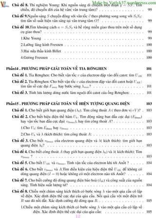 Phương pháp giải toán Vật Lý 12

Trường THPT - Phong Điền

Make by Vatlyk37.wordpresss.com

Chủ đề 8. Thí nghiệm Young: Khi nguồn sáng di chuyển một đoạn y = SS . Tìm
chiều, độ chuyển dời của hệ vân( vân trung tâm)? . . . . . . . . . . . . . . . .

99

Chủ đề 9.Nguồn sáng S chuyển động với vân tốc v theo phương song song với S1S2 :
tìm tần số suất hiện vân sáng tại vân trung tâm O? . . . . . . . . . . . . . . .

99

Chủ đề 10.Tìm khoảng cách a = S1 S2 và bề rộng miền giao thoa trên một số dụng
cụ giao thoa? . . . . . . . . . . . . . . . . . . . . . . . . . . . . . . . . . . .

99

1.Khe Young . . . . . . . . . . . . . . . . . . . . . . . . . . . . . . . . . . .

99

2.Lưỡng lăng kính Frexnen . . . . . . . . . . . . . . . . . . . . . . . . . . . . 100
3.Hai nữa thấu kính Billet . . . . . . . . . . . . . . . . . . . . . . . . . . . . 100
4.Gương Frexnen . . . . . . . . . . . . . . . . . . . . . . . . . . . . . . . . . 100
Phần14 . PHƯƠNG PHÁP GIẢI TOÁN VỀ TIA RƠNGHEN

101

Chủ đề 1. Tia Rơnghen: Cho biết vận tốc v của electron đập vào đối catot: tìm UAK

101

Chủ đề 2. Tia Rơnghen: Cho biết vận tốc v của electron đập vào đối catot hoặt UAK :
tìm tần số cực đại Fmax hay bước sóng λmin ? . . . . . . . . . . . . . . . . . . 101
Chủ đề 3. Tính lưu lượng dòng nước làm nguội đối catot của ống Rơnghen: . . . . . 101
Phần15 . PHƯƠNG PHÁP GIẢI TOÁN VỀ HIỆN TƯỢNG QUANG ĐIỆN

103

Chủ đề 1. Cho biết giới hạn quang điện (λ0 ). Tìm công thoát A ( theo đơn vị eV )? . 103
Chủ đề 2. Cho biết hiệu điện thế hãm Uh . Tìm động năng ban đầu cực đại (Eđmax)
hay vận tốc ban đầu cực đại( v0max), hay tìm công thoát A? . . . . . . . . . . . 103
1.Cho Uh : tìm Eđmax hay v0max . . . . . . . . . . . . . . . . . . . . . . . . . . 103
2.Cho Uh và λ (kích thích): tìm công thoát A: . . . . . . . . . . . . . . . . . . 103
Chủ đề 3. Cho biết v0max của electron quang điện và λ( kích thích): tìm giới hạn
quang điện λ0 ? . . . . . . . . . . . . . . . . . . . . . . . . . . . . . . . . . . 103
Chủ đề 4. Cho biết công thoát A (hay giới hạn quang điện λ0 ) và λ( kích thích): Tìm
v0max ? . . . . . . . . . . . . . . . . . . . . . . . . . . . . . . . . . . . . . . 103
Chủ đề 5. Cho biết UAK và v0max. Tính vận tốc của electron khi tới Anốt ? . . . . . 104
Chủ đề 6. Cho biết v0max và A.Tìm điều kiện của hiệu điện thế UAK để không có
dòng quang điện (I = 0) hoặc không có một electron nào tới Anốt? . . . . . . 104
Chủ đề 7. Cho biết cường độ dòng quang điện bảo hoà (Ibh ) và công suất của nguồn
sáng. Tính hiệu suất lượng tử? . . . . . . . . . . . . . . . . . . . . . . . . . . 104
Chủ đề 8. Chiếu một chùm sáng kích thích có bước sóng λ vào một qủa cầu cô lập
về điện. Xác định điện thế cực đại của qủa cầu. Nối quả cầu với một điện trở
R sau đó nối đất. Xác định cường độ dòng qua R. . . . . . . . . . . . . . . . . 105
1.Chiếu một chùm sáng kích thích có bước sóng λ vào một qủa cầu cô lập về
điện. Xác định điện thế cực đại của qủa cầu: . . . . . . . . . . . . . . 105

12
Th.s Trần AnhTrung

12

Luyện thi đại học

 