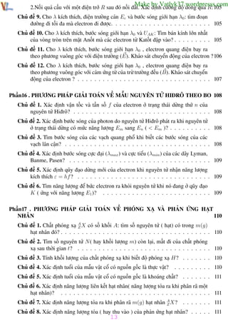 Phương pháp giải toán Vật Lý 12

Trường THPT - Phong Điền

Make by Vatlyk37.wordpresss.com

2.Nối quả cầu với một điện trở R sau đó nối đất. Xác định cường độ dòng qua R:105

Chủ đề 9. Cho λ kích thích, điện trường cản Ec và bước sóng giới hạn λ0 : tìm đoạn
đường đi tối đa mà electron đi được. . . . . . . . . . . . . . . . . . . . . . . . 105
Chủ đề 10. Cho λ kích thích, bước sóng giới hạn λ0 và UAK : Tìm bán kính lớn nhất
của vòng tròn trên mặt Anốt mà các electron từ Katốt đập vào? . . . . . . . . . 105
Chủ đề 11. Cho λ kích thích, bước sóng giới hạn λ0 , electron quang điện bay ra
theo phương vuông góc với điện trường (E). Khảo sát chuyển động của electron ?106
Chủ đề 12. Cho λ kích thích, bước sóng giới hạn λ0 , electron quang điện bay ra
theo phương vuông góc với cảm ứng từ của trừ trường đều (B). Khảo sát chuyển
động của electron ? . . . . . . . . . . . . . . . . . . . . . . . . . . . . . . . . 107
Phần16 . PHƯƠNG PHÁP GIẢI TOÁN VỀ MẪU NGUYÊN TỬ HIĐRÔ THEO BO 108
Chủ đề 1. Xác định vận tốc và tần số f của electron ở trạng thái dừng thứ n của
nguyên tử Hiđrô? . . . . . . . . . . . . . . . . . . . . . . . . . . . . . . . . . 108
Chủ đề 2. Xác định bước sóng của photon do nguyên tử Hiđrô phát ra khi nguyên tử
ở trạng thái dừng có mức năng lượng Em sang En ( < Em )? . . . . . . . . . . 108
Chủ đề 3. Tìm bước sóng của các vạch quang phổ khi biết các bước sóng của các
vạch lân cận? . . . . . . . . . . . . . . . . . . . . . . . . . . . . . . . . . . . 108
Chủ đề 4. Xác định bước sóng cực đại (λmax ) và cực tiểu (λmin ) của các dãy Lyman,
Banme, Pasen? . . . . . . . . . . . . . . . . . . . . . . . . . . . . . . . . . . 109
Chủ đề 5. Xác định qũy đạo dừng mới của electron khi nguyên tử nhận năng lượng
kích thích ε = hf ? . . . . . . . . . . . . . . . . . . . . . . . . . . . . . . . . 109
Chủ đề 6. Tìm năng lượng để bức electron ra khỏi nguyên tử khi nó đang ở qũy đạo
K ( ứng với năng lượng E1 )? . . . . . . . . . . . . . . . . . . . . . . . . . . 109
Phần17 . PHƯƠNG PHÁP GIẢI TOÁN VỀ PHÓNG XẠ VÀ PHẢN ỨNG HẠT
NHÂN
110
Chủ đề 1. Chất phóng xạ A X có số khối A: tìm số nguyên tử ( hạt) có trong m(g)
Z
hạt nhân đó? . . . . . . . . . . . . . . . . . . . . . . . . . . . . . . . . . . . . 110
Chủ đề 2. Tìm số nguyên tử N ( hay khối lượng m) còn lại, mất đi của chất phóng
xạ sau thời gian t? . . . . . . . . . . . . . . . . . . . . . . . . . . . . . . . . 110
Chủ đề 3. Tính khối lượng của chất phóng xạ khi biết độ phóng xạ H? . . . . . . . 110
Chủ đề 4. Xác định tuổi của mẫu vật cổ có nguồn gốc là thực vật?

. . . . . . . . . 110

Chủ đề 5. Xác định tuổi của mẫu vật cổ có nguồn gốc là khoáng chất? . . . . . . . 111
Chủ đề 6. Xác định năng lượng liên kết hạt nhân( năng lượng tỏa ra khi phân rã một
hạt nhân)? . . . . . . . . . . . . . . . . . . . . . . . . . . . . . . . . . . . . 111
Chủ đề 7. Xác định năng lượng tỏa ra khi phân rã m(g) hạt nhân A X?
Z

. . . . . . . 111

Chủ đề 8. Xác định năng lượng tỏa ( hay thu vào ) của phản ứng hạt nhân? . . . . . 111

13
Th.s Trần AnhTrung

13

Luyện thi đại học

 