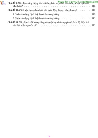 Phương pháp giải toán Vật Lý 12

Trường THPT - Phong Điền

Make by Vatlyk37.wordpresss.com

Chủ đề 9. Xác định năng lượng tỏa khi tổng hợp m(g) hạt nhân nhẹ(từ các hạt nhân
nhẹ hơn)? . . . . . . . . . . . . . . . . . . . . . . . . . . . . . . . . . . . . . 112
Chủ đề 10. Cách vận dụng định luật bảo toàn động lượng, năng lượng? . . . . . . . 112

1.Cách vận dụng định luật bảo toàn động lượng: . . . . . . . . . . . . . . . . . 112
2.Cách vận dụng định luật bảo toàn năng lượng: . . . . . . . . . . . . . . . . . 113
Chủ đề 11. Xác định khối lượng riêng của một hạt nhân nguyên tử. Mật độ điện tích
của hạt nhân nguyên tử ? . . . . . . . . . . . . . . . . . . . . . . . . . . . . . 113

14
Th.s Trần AnhTrung

14

Luyện thi đại học

 