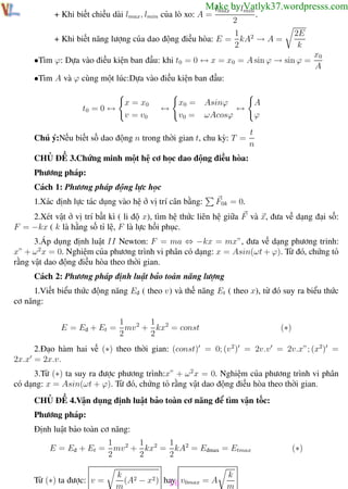 Phương pháp giải toán Vật Lý 12

Trường THPT - Phong Điền

Make bylmin
lmax − Vatlyk37.wordpresss.com

+ Khi biết chiều dài lmax , lmin của lò xo: A =

.

2

1
+ Khi biết năng lượng của dao động điều hòa: E = kA2 → A =
2

2E
k

•Tìm ϕ: Dựa vào điều kiện ban đầu: khi t0 = 0 ↔ x = x0 = A sin ϕ → sin ϕ =

x0
A

•Tìm A và ϕ cùng một lúc:Dựa vào điều kiện ban đầu:

t0 = 0 ↔

x = x0
v = v0

↔

x0 =
v0 =

A
ϕ

Asinϕ
↔
ωAcosϕ

Chú ý:Nếu biết số dao động n trong thời gian t, chu kỳ: T =

t
n

CHỦ ĐỀ 3.Chứng minh một hệ cơ học dao động điều hòa:
Phương pháp:
Cách 1: Phương pháp động lực học
1.Xác định lực tác dụng vào hệ ở vị trí cân bằng:

F0k = 0.

2.Xét vật ở vị trí bất kì ( li độ x), tìm hệ thức liên hệ giữa F và x, đưa về dạng đại số:
F = −kx ( k là hằng số tỉ lệ, F là lực hồi phục.
3.Áp dụng định luật II Newton: F = ma ⇔ −kx = mx”, đưa về dạng phương trinh:
x” + ω 2 x = 0. Nghiệm của phương trình vi phân có dạng: x = Asin(ωt + ϕ). Từ đó, chứng tỏ
rằng vật dao động điều hòa theo thời gian.
Cách 2: Phương pháp định luật bảo toàn năng lượng
1.Viết biểu thức động năng Eđ ( theo v) và thế năng Et ( theo x), từ đó suy ra biểu thức
cơ năng:
1
1
E = Eđ + Et = mv 2 + kx2 = const
2
2

(∗)

2.Đạo hàm hai vế (∗) theo thời gian: (const) = 0; (v 2 ) = 2v.v = 2v.x”; (x2) =
2x.x = 2x.v.
3.Từ (∗) ta suy ra được phương trình:x” + ω 2 x = 0. Nghiệm của phương trình vi phân
có dạng: x = Asin(ωt + ϕ). Từ đó, chứng tỏ rằng vật dao động điều hòa theo thời gian.
CHỦ ĐỀ 4.Vận dụng định luật bảo toàn cơ năng để tìm vận tốc:
Phương pháp:
Định luật bảo toàn cơ năng:
1
1
1
E = Eđ + Et = mv 2 + kx2 = kA2 = Eđmax = Etmax
2
2
2
Từ (∗) ta được: v =
Th.s Trần AnhTrung

k 2
(A − x2 ) hay v0max = A
16
m
16

(∗)

k
m
Luyện thi đại học

 