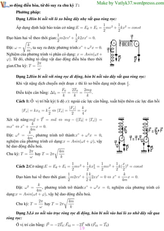 Phương pháp giải toán Vật Lý 12

Trường THPT - Phong Điền

Make by Vatlyk37.wordpresss.com

dao động điều hòa, từ đó suy ra chu kỳ T :
Phương pháp:

Dạng 1.Hòn bi nối với lò xo bằng dây nhẹ vắt qua ròng rọc:
1
1
Áp dụng định luật bảo toàn cơ năng:E = Eđ + Et = mv 2 + kx2 = const
2
2
1
1
Đạo hàm hai vế theo thời gian: m2vv + k2xx = 0.
2
2
k
, ta suy ra được phương trình:x” + ω 2 x = 0.
Đặt: ω =
m
Nghiệm của phương trình vi phân có dạng: x = Asin(ωt +
ϕ). Từ đó, chứng tỏ rằng vật dao động điều hòa theo thời
2π
gian.Chu kỳ: T =
ω
Dạng 2.Hòn bi nối với ròng rọc di động, hòn bi nối vào dây vắt qua ròng rọc:
Khi vật nặng dịch chuyển một đoạn x thì lò xo biến dạng một đoạn x .
2
2T0
2mg
F0
=
=
.
k
k
k
Cách 1: Ở vị trí bất kỳ( li độ x): ngoài các lực cân bằng, xuất hiện thêm các lực đàn hồi
Điều kiện cân bằng: ∆l0 =

|Fx | = kxL = k

k
x
|Fx|
⇔ |Tx| =
= x
2
2
4

Xét vật năng:mg + T = ma ⇔ mg − (|T0| + |Tx|) =
k
mx” ⇔ x” +
x = 0.
4m
k
Đặt: ω 2 =
, phương trình trở thành:x” + ω 2 x = 0,
4m
nghiệm của phương trình có dạng:x = Asin(ωt + ϕ), vậy
hệ dao động điều hoà.
2π
4m
Chu kỳ: T =
hay T = 2π
ω
k
1
1
1
1 x
Cách 2:Cơ năng:E = Eđ + Et = mv 2 + kx2 = mv 2 + k( )2 = const
L
2
2
2
2 2
1k
k
1
2xx = 0 ⇔ x” +
x = 0.
Đạo hàm hai vế theo thời gian: m2vv +
2
24
4m
k
, phương trình trở thành:x” + ω 2 x = 0, nghiệm của phương trình có
Đặt: ω 2 =
4m
dạng:x = Asin(ωt + ϕ), vậy hệ dao động điều hoà.
Chu kỳ: T =

2π
hay T = 2π
ω

4m
k

Dạng 3.Lò xo nối vào trục ròng rọc di động, hòn bi nối vào hai lò xo nhờ dây vắt qua
ròng rọc:
Ở vị trí cân bằng: P = −2T0 ; F02 = −2T với (F01 = T0)

19

Th.s Trần AnhTrung

19

Luyện thi đại học

 
