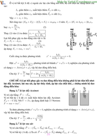 Phương pháp giải toán Vật Lý 12

Trường THPT - Phong Điền

Make by Vatlyk37.wordpresss.com

Ở vị trí bất kỳ( li độ x) ngoài các lực cân bằng nói trên, hệ còn chịu tác dụng thêm các
lực:
L1 giãn thêm x1, xuất hiện thêm F1 , m dời x1 .
L2 giãn thêm x2, xuất hiện thêm F2 , m dời 2x2 .
Vậy: x = x1 + 2x2

(1)

Xét ròng rọc: (F02 + F2) − 2(T0 + F1) = mRaR = 0 nên: F2 = 2F1 ⇔ k2 x2 = 2k1 x1,
hay: x2 =

2k1
x1
k2

(2)

k2
x
k2 + 4k1
Lực hồi phục gây ra dao động của vật m là:
(3)
Fx = F1 = −k1 x1
k2 k1
x,
Thay (2) vào (3) ta được: Fx =
k2 + 4k1
áp dụng: Fx = max = mx”.
Thay (2) vào (1) ta được: x1 =

x” +

Cuối cùng ta được phương trình:

k2 k1
x = 0.
m(k2 + 4k1 )

k2 k1
, phương trình trở thành:x” + ω 2x = 0, nghiệm của phương trình
m(k2 + 4k1 )
có dạng:x = Asin(ωt + ϕ), vậy hệ dao động điều hoà.
Đặt: ω 2 =

Chu kỳ: T =

2π
hay T = 2π
ω

k2 k1
m(k2 + 4k1 )

CHỦ ĐỀ 11.Lực hồi phục gây ra dao động điều hòa không phải là lực đàn hồi như:
lực đẩy Acximet, lực ma sát, áp lực thủy tỉnh, áp lực của chất khí...: chứng minh hệ dao
động điều hòa:
Dạng 1.F là lực đẩy Acximet:
Vị trí cân bằng: P = −F0A
Vị trí bất kỳ ( li độ x): xuất hiện thêm lực đẩy Acximet:
FA = −V Dg. Với V = Sx, áp dụng định luật II Newton:
F = ma = mx”.
Ta được phương trình:x”+ω 2x = 0, nghiệm của phương trình có dạng:x = Asin(ωt+ϕ),
vậy hệ dao động điều hoà.
Chu kỳ: T =

2π
, với ω =
ω

SDg
m

Dạng 2.F là lực ma sát:
Vị trí cân bằng: P = −(N01 + N02) và Fms01 = −Fms02
Vị trí bất kỳ ( li độ x):Ta có: P = −(N1 + N2 ) nhưng Fms1 = −Fms2

20

Th.s Trần AnhTrung

20

Luyện thi đại học

 