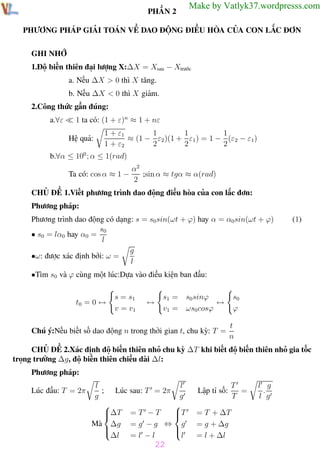 Phương pháp giải toán Vật Lý 12

Trường THPT - Phong Điền

PHẦN 2

Make by Vatlyk37.wordpresss.com

PHƯƠNG PHÁP GIẢI TOÁN VỀ DAO ĐỘNG ĐIỀU HÒA CỦA CON LẮC ĐƠN
GHI NHỚ
1.Độ biến thiên đại lượng X:∆X = Xsau − Xtrước
a. Nếu ∆X > 0 thì X tăng.
b. Nếu ∆X < 0 thì X giảm.
2.Công thức gần đúng:
1 ta có: (1 + ε)n ≈ 1 + nε

a.∀ε

Hệ quả:

1
1
1
1 + ε1
≈ (1 − ε2 )(1 + ε1 ) = 1 − (ε2 − ε1)
1 + ε2
2
2
2

b.∀α ≤ 100 ; α ≤ 1(rad)
α2
;sin α ≈ tgα ≈ α(rad)
Ta có: cos α ≈ 1 −
2
CHỦ ĐỀ 1.Viết phương trình dao động điều hòa của con lắc đơn:
Phương pháp:
Phương trình dao động có dạng: s = s0 sin(ωt + ϕ) hay α = α0sin(ωt + ϕ)
s0
• s0 = lα0 hay α0 =
l
g
•ω: được xác định bởi: ω =
l

(1)

•Tìm s0 và ϕ cùng một lúc:Dựa vào điều kiện ban đầu:

t0 = 0 ↔

s = s1
v = v1

↔

s1 =
v1 =

s0
ϕ

s0 sinϕ
↔
ωs0 cosϕ

Chú ý:Nếu biết số dao động n trong thời gian t, chu kỳ: T =

t
n

CHỦ ĐỀ 2.Xác định độ biến thiên nhỏ chu kỳ ∆T khi biết độ biến thiên nhỏ gia tốc
trọng trường ∆g, độ biến thiên chiều dài ∆l:
Phương pháp:
Lúc đầu: T = 2π

Th.s Trần AnhTrung

l
; Lúc
g

∆T

Mà ∆g


∆l

l
g

T
=T −T

= g −g ⇔ g


=l −l
l

sau: T = 2π

Lập tỉ số:

T
=
T

l g
.
l g

= T + ∆T
= g + ∆g
= l + ∆l

22

22

Luyện thi đại học

 