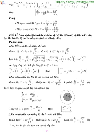 Phương pháp giải toán Vật Lý 12

T + ∆T
=
Vậy:
T

l + ∆l
l

Trường THPT - Phong Điền
1
2

Make by Vatlyk37.wordpresss.com

1
2

g
g + ∆g

⇔1+

∆T
=
T

1+

1 ∆l
2 l

1−

1 ∆g
2 g

1 ∆l ∆g
∆T
=
−
T
2 l
g

Hay:
Chú ý:

1 ∆l
∆T
=
T
2 l
1 ∆g
∆T
=−
b. Nếu l = const thì ∆l = 0 ⇒
T
2 g
a. Nếu g = const thì ∆g = 0 ⇒

CHỦ ĐỀ 3.Xác định độ biến thiên nhỏ chu kỳ ∆T khi biết nhiệt độ biến thiên nhỏ
∆t; khi đưa lên độ cao h; xuống độ sâu h so với mặt biển:
Phương pháp:
1.Khi biết nhiệt độ biến thiên nhỏ ∆t:
Ở nhiệt độ t0 C: T1 = 2π
1
T2
=
Lập tỉ số:
T1

l2
=
l1

l1
;
g

Ở nhiệt độ t0C: T2 = 2π
2

l0 (1 + αt2 )
=
l0 (1 + αt1 )

1 + αt2
=
1 + αt1

l2
g
1
2

1 + αt2

−1
2

1 + αt1

Áp dụng công thức tính gần đúng:(1 + ε)n ≈ 1 + nε
T2
=
T1

1
1 + αt2
2

1
1 − αt1
2

1
1
∆T
= α(t2 − t1 ) = α∆t
T1
2
2

Hay:

2.Khi đưa con lắc đơn lên độ cao h so với mặt biển:
Ở mặt đất : T = 2π

l
;
g

Ở độ cao h: Th = 2π

l
;
gh

Lập tỉ số:

Th
=
T

g
gh

(1).

Th
=
T

g
gh

(2).

Ta có, theo hệ qủa của định luật vạn vật hấp dẫn:

g = G M

R2
gh = G M

(R + h)2
Thay vào (1) ta được:

R+h
Th
=
T
R

h
∆T
=
T
R

Hay:

3.Khi đưa con lắc đơn xuống độ sâu h so với mặt biển:
Ở mặt đất : T = 2π

l
;
g

Ở độ sâu h: Th = 2π

l
;
gh

Lập tỉ số:

Ta có, theo hệ qủa của định luật vạn vật hấp dẫn:

23
Th.s Trần AnhTrung

23

Luyện thi đại học

 