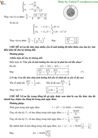 Phương pháp giải toán Vật Lý 12


g


=G

gh

Thay vào (2) ta được:
Ta lại có:

=G

Trường THPT - Phong Điền

Make by Vatlyk37.wordpresss.com

M
R2

Mh
(R − h)2
(R − h)2 M
R2
Mh

Th
=
T



M

4
= V.D = πR3 .D
3
4
= Vh .D = π(R − h)3.D
3

M
 h
Th
=
Thay vào ta được:
T

R
R−h

1
2

Hay:

1h
∆T
=
T
2R

CHỦ ĐỀ 4.Con lắc đơn chịu nhiều yếu tố ảnh hưởng độ biến thiên của chu kỳ: tìm
điều kiện để chu kỳ không đổi:
Phương pháp:
1.Điều kiện để chu kỳ không đổi:
Điều kiện là:"Các yếu tố ảnh hưởng lên chu kỳ là phải bù trừ lẫn nhau"
Do đó:
Hay:

∆T1 + ∆T2 + ∆T3 + · · · = 0
∆T1 ∆T2 ∆T3
+
+
+ ··· = 0
T
T
T

(*)

2.Ví dụ: Con lắc đơn chịu ảnh hưởng bởi yếu tố nhiệt độ và yếu tố độ cao:
1
∆T2
h
∆T1
= α∆t;
Yếu tố độ cao:
=
Yếu tố nhiệt độ:
T
2
T
R
h
1
α∆t + = 0
2
R

Thay vào (*):

CHỦ ĐỀ 5.Con lắc trong đồng hồ gõ giây được xem như là con lắc đơn: tìm độ
nhanh hay chậm của đồng hồ trong một ngày đêm:
Phương pháp:
t = 24h = 24.3600s = 86400(s)
t
86400
=
.
Ứng với chu kỳ T1: số dao động trong một ngày đêm: n =
T1
T1
t
86400
=
.
Ứng với chu kỳ T2: số dao động trong một ngày đêm: n =
T2
T2
1
1
−
Độ chênh lệch số dao động trong một ngày đêm: ∆n = |n − n| = 86400
T1 T2
Thời gian trong một ngày đêm:

Hay:

∆n = 86400

|∆T |
T2 .T1

24

Th.s Trần AnhTrung

24

Luyện thi đại học

 