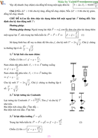 Phương pháp giải toán Vật Lý 12

Trường THPT - Phong Điền

Make by Vatlyk37.wordpresss.com|
|∆T

Vậy: độ nhanh ( hay chậm) của đồng hồ trong một ngày đêm là:

θ = ∆n.T2 = 86400

T1

Chú ý:Nếu ∆T > 0 thì chu kỳ tăng, đồng hồ chạy chậm; Nếu ∆T < 0 thì chu kỳ giảm,
đồng hồ chạy nhanh.
CHỦ ĐỀ 6.Con lắc đơn chịu tác dụng thêm bởi một ngoại lực F không đổi: Xác
định chu kỳ dao động mới T :
Phương pháp:
Phương pháp chung: Ngoài trọng lực thật P = mg, con lắc đơn còn chịu tác dụng thêm
một ngoại lực F , nên trọng lực biểu kiến là: P = P + F ⇔

g =g+

F
m

Sử dụng hình học để suy ra được độ lớn của g , chu kỳ mới T = 2π
ta thường lập tỉ số:

T
=
T

(1)
l
. Chú ý: chúng
g

g
g

1.F là lực hút của nam châm:
Chiếu (1) lên xx : g = g +

Fx
;
m

Nam châm đặt phía dưới: Fx > 0 ⇔ F hướng xuống
F
⇔g =g+ .
m
Nam châm đặt phía trên: Fx < 0 ⇔ F hướng lên
F
⇔g =g− .
m
l
. Chú ý: chúng ta thường lập tỉ
Chu kỳ mới T = 2π
g
g
T
=
.
số:
T
g
2.F là lực tương tác Coulomb:
|q1 q2|
Lực tương tác Coulomb: F = k 2 ; Tìm g và chu kỳ T
r
như trên.
Hai điện tích cùng dấu: F lực đẩy. ;
Hai điện tích trái dấu: F lực hút.
3.F là lực điện trường F = q E:
Trọng lực biểu kiến là: P = P + q E ⇔ g = g +
Chiếu (2) lên xx : g = g +

qE
m

(2)

qEx
;
m

25
Th.s Trần AnhTrung

25

Luyện thi đại học

 
