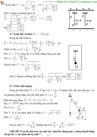Phương pháp giải toán Vật Lý 12

Chu kỳ mới: T = 2π

Trường THPT - Phong Điền

l
= 2π
qEx
g+
m

Chú ý: chúng ta thường lập tỉ số:
T
qEx
1
= 1+
=
qEx
T
mg
1+
mg
1 qEx
∆T
=−
hay
T
2 mg

Make by Vatlyk37.wordpresss.com

l
qEx
g 1+
mg

−1
2

=1−

.

1 qEx
2 mg

4.F là lực đẩy Acsimet FA = −V Dkk g:
Trọng lực biểu kiến là:
V Dkk
V Dkk g
= 1−
g (3)
m
m
V Dkk
g;
Chiếu (3) lên xx :g = 1 −
m
Với: m = V.D, trong đó D là khối lượng riêng của qủa
Dkk
cầu: g = 1 −
g;
D
l
.
Chu kỳ mới: T = 2π
Dkk
1−
g
D
P = P + FA ⇔ g = g −

Chú ý: chúng ta thường lập tỉ số:

T
=
T

1
Dkk
1−
D

hay

1 Dkk
∆T
=
T
2 D

5.F là lực nằm ngang:
Trọng lực biểu kiến: P = P + F hay mg = mg + F hướng xiên, dây treo một góc β so
F
với phương thẳng đứng. Gia tốc biểu kiến: g = g + .
m
Điều kiện cân bằng: P + T + F = 0 ⇔ P = −T .
Vậy β = P O P ứng với vị trí cân bằng của con lắc đơn.
F
Ta có: tgβ =
mg
F
g 2 + ( m )2

Tìm T và g : áp dụng định lý Pitago: g =
g
.
hoăc: g =
cos β
Chu kỳ mới: T = 2π

T
l
=
. Thường lập tỉ số:
g
T

√
g
= cos β
g

CHỦ ĐỀ 7.Con lắc đơn treo vào một vật ( như ôtô, thang máy...) đang chuyển động
với gia tốc a: xác định chu kỳ mới T :
26
Th.s Trần AnhTrung

26

Luyện thi đại học

 