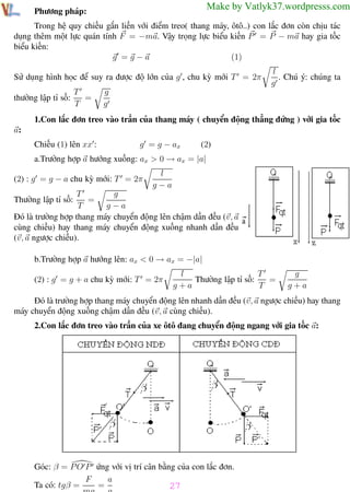 Phương pháp giải toán Vật Lý 12

Trường THPT - Phong Điền

Make by Vatlyk37.wordpresss.com

Phương pháp:

Trong hệ quy chiếu gắn liền với điểm treo( thang máy, ôtô..) con lắc đơn còn chịu tác
dụng thêm một lực quán tính F = −ma. Vậy trọng lực biểu kiến P = P − ma hay gia tốc
biểu kiến:
(1)
g =g−a
Sử dụng hình học để suy ra được độ lớn của g , chu kỳ mới T = 2π
thường lập tỉ số:

T
=
T

l
. Chú ý: chúng ta
g

g
g

1.Con lắc đơn treo vào trần của thang máy ( chuyển động thẳng đứng ) với gia tốc
a:
Chiếu (1) lên xx :

g = g − ax

(2)

a.Trường hợp a hướng xuống: ax > 0 → ax = |a|
(2) : g = g − a chu kỳ mới: T = 2π

l
g−a

T
g
=
T
g−a
Đó là trường hợp thang máy chuyển động lên chậm dần đều (v, a
cùng chiều) hay thang máy chuyển động xuống nhanh dần đều
(v, a ngược chiều).

Thường lập tỉ số:

b.Trường hợp a hướng lên: ax < 0 → ax = −|a|
(2) : g = g + a chu kỳ mới: T = 2π

T
l
Thường lập tỉ số:
=
g+a
T

g
g+a

Đó là trường hợp thang máy chuyển động lên nhanh dần đều (v, a ngược chiều) hay thang
máy chuyển động xuống chậm dần đều (v, a cùng chiều).
2.Con lắc đơn treo vào trần của xe ôtô đang chuyển động ngang với gia tốc a:

Góc: β = P O P ứng với vị trí cân bằng của con lắc đơn.
a
F
=
Ta có: tgβ =
27
mg
g
Th.s Trần AnhTrung
27

Luyện thi đại học

 