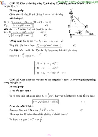 Phương pháp giải toán Vật Lý 12

Trường THPT - Phong Điền

Make by Vatlyk37.wordpresss.com

CHỦ ĐỀ 8.Xác định động năng Eđ thế năng Et , cơ năng của con lắc đơn khi ở vị trí
có góc lệch β:
Phương pháp:
Chọn mốc thế năng là mặt phẳng đi qua vị trí cân bằng.
•Thế năng Et :
Ta có: Et = mgh1 , với h1 = OI = l(1 − cos β)
Et = mgl(1 − cos β)
(1)
Vây:
•Cơ năng E: Áp dụng định luật bảo toàn cơ năng:
E = EC = EB = mgh2 = mgl(1 − cos α)
(2)
Hay E = mgl(1 − cos α)
•Động năng Eđ: Ta có: E = Eđ + Et → Eđ = E − Et
Thay (1) , (2) vào ta được: Eđ = mgl(cos β − cos α)

(3)

Đặt biệt: Nếu con lắc dao động bé: áp dụng công thức tính gần đúng:
cos β ≈ 1 −

α2
β2
; cos α ≈ 1 −
2
2

(1) → E

t



(2) → E




(3) → Eđ

1
= mglβ 2
2
1
= mglα2
2
1
= mgl(α2 − β 2)
2

CHỦ ĐỀ 9.Xác định vận tốc dài v và lực căng dây T tại vị trí hợp với phương thẳng
đứng một góc β:
Phương pháp:
1.Vận tốc dài v tại C:
1
Ta có công thức tính động năng: Eđ = mv 2, thay vào biểu thức (3) ở chủ đề 8 ta được:
2
v=

2gl(cos β − cos α)

(1)

2.Lực căng dây T tại C:
Áp dụng định luật II Newton: P + T = maht

(2)

Chọn trục tọa độ hướng tâm, chiếu phương trình (2) lên xx :
v2
Ta được: −mg cos β + T = m
l

29
Th.s Trần AnhTrung

29

Luyện thi đại học

 