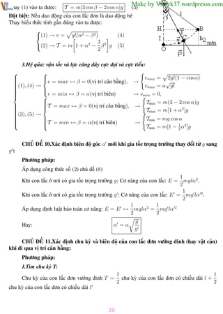 Phương pháp giải toán Vật Lý 12

Thay (1) vào ta được:

Trường THPT - Phong Điền

T = m[3 cos β − 2 cos α]g

Make by Vatlyk37.wordpresss.com

(3)

Đặt biệt: Nếu dao động của con lắc đơn là dao động bé
Thay biểu thức tính gần đúng vào ta được:

(4)
(1) → v = gl(α2 − β 2)
3 2
(2) → T = m 1 + α2 − β g (5)
2
3.Hệ qủa: vận tốc và lực căng dây cực đại và cực tiểu:




vmax = 2gl(1 − cos α)




(1), (4) → v = max ↔ β = 0(vị trí cân bằng), → vmax = α√gl







→ vmin = 0,


v = min ↔ β = α(vị trí biên)


T = max ↔ β = 0(vị trí cân bằng), → Tmax = m(3 − 2 cos α)g





Tmax = m[1 + α2 ]g

(3), (5) →




Tmin = mg cos α



T = min ↔ β = α(vị trí biên)

→



Tmin = m[1 − 1 α2 ]g
2
CHỦ ĐỀ 10.Xác định biên độ góc α mới khi gia tốc trọng trường thay đổi từ g sang
g:
Phương pháp:
Áp dụng công thức số (2) chủ đề (8)
1
Khi con lắc ở nơi có gia tốc trọng trường g: Cơ năng của con lắc: E = mglα2 .
2
1
Khi con lắc ở nơi có gia tốc trọng trường g : Cơ năng của con lắc: E = mg lα 2.
2
1
1
Áp dụng định luật bảo toàn cơ năng: E = E ↔ mglα2 = mg lα 2
2
2
Hay:

α =α

g
g

CHỦ ĐỀ 11.Xác định chu kỳ và biên độ của con lắc đơn vướng đinh (hay vật cản)
khi đi qua vị trí cân bằng:
Phương pháp:
1.Tìm chu kỳ T:
Chu kỳ của con lắc đơn vướng đinh T =

1
1
chu kỳ của con lắc đơn có chiều dài l +
2
2

chu kỳ của con lắc đơn có chiều dài l

30
Th.s Trần AnhTrung

30

Luyện thi đại học

 