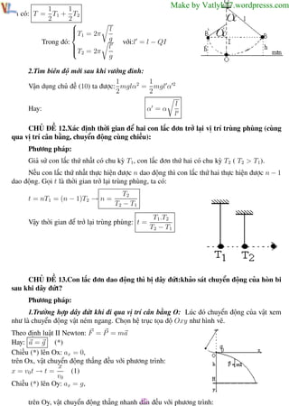 Phương pháp giải toán Vật Lý 12

1
1
Ta có: T = T1 + T2
2
2


T1 = 2π

Trong đó:

T = 2π
 2

Trường THPT - Phong Điền

Make by Vatlyk37.wordpresss.com
l
g
l
g

với:l = l − QI

2.Tìm biên độ mới sau khi vướng đinh:
1
1
Vận dụng chủ đề (10) ta được: mglα2 = mgl α 2
2
2
α =α

Hay:

l
l

CHỦ ĐỀ 12.Xác định thời gian để hai con lắc đơn trở lại vị trí trùng phùng (cùng
qua vị trí cân bằng, chuyển động cùng chiều):
Phương pháp:
Giả sử con lắc thứ nhất có chu kỳ T1, con lắc đơn thứ hai có chu kỳ T2 ( T2 > T1).
Nếu con lắc thứ nhất thực hiện được n dao động thì con lắc thứ hai thực hiện được n − 1
dao động. Gọi t là thời gian trở lại trùng phùng, ta có:
t = nT1 = (n − 1)T2 → n =

T2
T2 − T1

Vậy thời gian để trở lại trùng phùng: t =

T1.T2
T2 − T1

CHỦ ĐỀ 13.Con lắc đơn dao động thì bị dây đứt:khảo sát chuyển động của hòn bi
sau khi dây đứt?
Phương pháp:
1.Trường hợp dây đứt khi đi qua vị trí cân bằng O: Lúc đó chuyển động của vật xem
như là chuyển động vật ném ngang. Chọn hệ trục tọa độ Oxy như hình vẽ.
Theo định luật II Newton: F = P = ma
Hay: a = g (*)
Chiếu (*) lên Ox: ax = 0,
trên Ox, vật chuyển động thẳng đều với phương trình:
x
(1)
x = v0 t → t =
v0
Chiếu (*) lên Oy: ax = g,

31
trên Oy, vật chuyển động thẳng nhanh dần đều với phương trình:
Th.s Trần AnhTrung
31

Luyện thi đại học

 