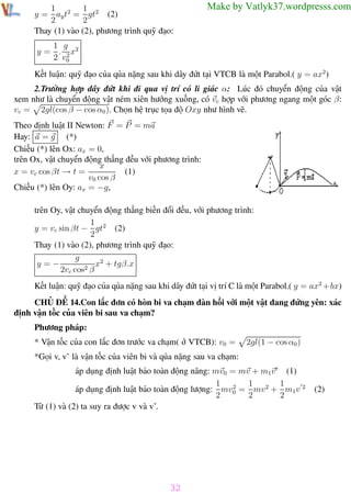 Phương pháp giải toán Vật Lý 12

Trường THPT - Phong Điền

1
1
y = ay t2 = gt2 (2)
2
2
Thay (1) vào (2), phương trình quỹ đạo:

Make by Vatlyk37.wordpresss.com

1 g
y = . 2 x2
2 v0
Kết luận: quỹ đạo của qủa nặng sau khi dây đứt tại VTCB là một Parabol.( y = ax2)
2.Trường hợp dây đứt khi đi qua vị trí có li giác α: Lúc đó chuyển động của vật
xem như là chuyển động vật ném xiên hướng xuống, có vc hợp với phương ngang một góc β:
vc = 2gl(cos β − cos α0 ). Chọn hệ trục tọa độ Oxy như hình vẽ.
Theo định luật II Newton: F = P = ma
Hay: a = g (*)
Chiếu (*) lên Ox: ax = 0,
trên Ox, vật chuyển động thẳng đều với phương trình:
x
(1)
x = vc cos βt → t =
v0 cos β
Chiếu (*) lên Oy: ax = −g,
trên Oy, vật chuyển động thẳng biến đổi đều, với phương trình:
1
y = vc sin βt − gt2 (2)
2
Thay (1) vào (2), phương trình quỹ đạo:
g
x2 + tgβ.x
y=−
2vc cos2 β
Kết luận: quỹ đạo của qủa nặng sau khi dây đứt tại vị trí C là một Parabol.( y = ax2 + bx)
CHỦ ĐỀ 14.Con lắc đơn có hòn bi va chạm đàn hồi với một vật đang đứng yên: xác
định vận tốc của viên bi sau va chạm?
Phương pháp:
* Vận tốc của con lắc đơn trước va chạm( ở VTCB): v0 =

2gl(1 − cos α0 )

*Gọi v, v’ là vận tốc của viên bi và qủa nặng sau va chạm:
áp dụng định luật bảo toàn động năng: mv0 = mv + m1v (1)
1 2 1
1
áp dụng định luật bảo toàn động lượng: mv0 = mv 2 + m1v 2
2
2
2
Từ (1) và (2) ta suy ra được v và v’.

(2)

32
Th.s Trần AnhTrung

32

Luyện thi đại học

 