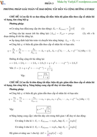 Phương pháp giải toán Vật Lý 12

Trường THPT - Phong Điền

PHẦN 3

Make by Vatlyk37.wordpresss.com

PHƯƠNG PHÁP GIẢI TOÁN VỀ DAO ĐỘNG TẮT DẦN VÀ CỘNG HƯỞNG CƠ HỌC
CHỦ ĐỀ 1.Con lắc lò xo dao động tắt dần: biên độ giảm dần theo cấp số nhân lùi
vô hạng, tìm công bội q:
Phương pháp:
1
• Cơ năng ban đầu(cung cấp cho dao động): E0 = Et(max) = kA2
2 1
• Công của lực masat (tới lúc dừng lại): |Ams | = Fms s = µmgs
đoạn đường đi tới lúc dừng lại.

(1)
(2), với s là

• Áp dụng định luật bảo toàn và chuyển hóa năng lượng: Ams = E0 → s
• Công bội q: vì biên độ giảm dần theo cấp số nhân lùi vô hạn nên:
q=

A3
An
A2
=
= ··· =
→ A2 = qA1, A3 = q 2A1 · · · , An = q n−1 A1(vớiq < 1)
A1
A2
A(n−1)

Đường đi tổng cộng tới lúc dừng lại:
s = 2A1 + 2A2 + · · · + 2An = 2A1(1 + q + q 2 + · · · + q n−1) = 2A1 S
1
Với: S = (1 + q + q 2 + · · · + q n−1 ) =
1−q
Vậy:

s=

2A1
1−q

CHỦ ĐỀ 2.Con lắc lò đơn động tắt dần: biên độ góc giảm dần theo cấp số nhân lùi
vô hạng, tìm công bội q. Năng lượng cung cấp để duy trì dao động:
Phương pháp:
• Công bội q: vì biên độ góc giảm dần theo cấp số nhân lùi vô hạn nên:
q=

α3
αn
α2
=
= ··· =
→ α2 = qα1, α3 = q 2α1 · · · , αn = q n−1 α1 (vớiq < 1)
α1
α2
α(n−1)

Vậy:

q =n−1

αn
α1

• Năng lượng cung cấp ( như lên dây cót) trong thời gian t để duy trì dao động:
1
Cơ năng ở chu kì 1: E1 = EtB1 max = mgh1 , hay E1 = mglα2
1
2
1
Cơ năng ở chu kì 2: E2 = EtB2 max = mgh1 , hay E2 = mglα2
2
2
1
Độ giảm cơ năng sau 1 chu kỳ: ∆E = mgl(α2 − α2 )
1
2
2
33
Th.s Trần AnhTrung

33

Luyện thi đại học

 