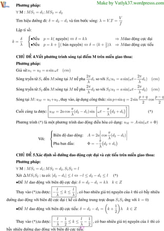 Phương pháp giải toán Vật Lý 12

Trường THPT - Phong Điền

Make by Vatlyk37.wordpresss.com

Phương pháp:
∀ M : MS1 = d1 ; MS2 = d2

Tìm hiệu đường đi: δ = d2 − d1 và tìm bước sóng: λ = V.T =

V
f

Lập tỉ số:
k=

δ
λ

•Nếu
•Nếu

p = k( nguyên) ⇔ δ = kλ
p = k + 1 ( bán nguyên) ⇔ δ = (k + 1 )λ
2
2

⇒ Mdao động cực đại
⇒ Mdao động cực tiểu

CHỦ ĐỀ 4.Viết phương trình sóng tại điểm M trên miền giao thoa:
Phương pháp:
Giả sử:u1 = u2 = a sin ωt

(cm)

2π
2π
d1 so với S1 :u1 = a sin(ωt− d1 ) (cm)
λ
λ
2π
2π
Sóng tryền từ S2 đến M:sóng tại M trễ pha d2 so với S2 :u2 = a sin(ωt− d2 ) (cm)
λ
λ
p−q
p+q
Sóng tại M: uM = u1 +u2 , thay vào, áp dụng công thức: sin p+sin q = 2 sin
cos
2
2

Sóng tryền từ S1 đến M:sóng tại M trễ pha

π
π
Cuối cùng ta được: uM = 2a cos (d2 − d1 ) sin ωt − d2 + d1
λ
λ

(*)

Phương trình (*) là một phương trình dao động điều hòa có dạng: uM = A sin(ωt + Φ)

Với:



Biên độ dao dộng: A = 2a cos π (d2 − d1 )
λ
π

Pha ban đầu:
Φ = − d2 + d1
λ

CHỦ ĐỀ 5.Xác định số đường dao động cực đại và cực tiểu trên miền giao thoa:
Phương pháp:
∀ M : MS1 = d1 ; MS2 = d2 , S1 S2 = l
Xét ∆MS1S2 : ta có: |d2 − d1 | ≤ l ⇔ −l ≤ d2 − d1 ≤ l
•Để M dao động với biên độ cực đại: δ = d2 − d1 = kλ

(*)
k∈Z

l
l
≤k≤
, có bao nhiêu giá trị nguyên của k thì có bấy nhiêu
λ
λ
đường dao động với biên độ cực đại ( kể cả đường trung trực đoạn S1 S2 ứng với k = 0)
Thay vào (*),ta được: −

•Để M dao động với biên độ cực tiểu: δ = d2 − d1 =

k+

1
λ
2

k∈Z

1
l
1
l
− ≤ k ≤ − , có bao nhiêu giá trị nguyên của k thì có
λ 2
λ 2
37
bấy nhiêu đường dao động với biên độ cực tiểu.
Th.s Trần AnhTrung
37
Luyện thi đại học
Thay vào (*),ta được: −

 