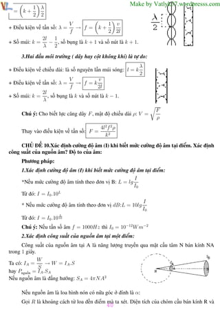 Phương pháp giải toán Vật Lý 12

l=

Trường THPT - Phong Điền

Make by Vatlyk37.wordpresss.com

1 λ
k+
2 2

+ Điều kiện về tần số: λ =
+ Số múi: k =

V
→ f=
f

k+

1 v
2 2l

2l 1
− , số bụng là k + 1 và số nút là k + 1.
λ
2

3.Hai đầu môi trường ( dây hay cột không khí) là tự do:
+ Điều kiện về chiều dài: là số nguyên lần múi sóng: l = k
+ Điều kiện về tần số: λ =
+ Số múi: k =

λ
2

V
v
→ f =k
f
2l

2l
, số bụng là k và số nút là k − 1.
λ

Chú ý: Cho biết lực căng dây F , mật độ chiều dài ρ: V =
Thay vào điều kiện về tần số: F =

F
ρ

4l2f 2 ρ
k2

CHỦ ĐỀ 10.Xác định cường độ âm (I) khi biết mức cường độ âm tại điểm. Xác định
công suất của nguồn âm? Độ to của âm:
Phương pháp:
1.Xác định cường độ âm (I) khi biết mức cường độ âm tại điểm:
I
*Nếu mức cường độ âm tính theo đơn vị B: L = lg
I0
Từ đó: I = I0 .10L
* Nếu mức cường độ âm tính theo đơn vị dB:L = 10lg

I
I0

L

Từ đó: I = I0 .10 10
Chú ý: Nếu tần số âm f = 1000Hz thì I0 = 10−12 W m−2
2.Xác định công suất của nguồn âm tại một điểm:
Công suất của nguồn âm tại A là năng lượng truyền qua mặt cầu tâm N bán kính NA
trong 1 giây.
W
→ W = IA .S
Ta có: IA =
S
hay Pnguồn = IA .SA
Nếu nguồn âm là đẳng hướng: SA = 4πN A2
Nếu nguồn âm là loa hình nón có nữa góc ở đỉnh là α:
Gọi R là khoảng cách từ loa đến điểm mà ta xét. Diện tích của chỏm cầu bán kính R và

40

Th.s Trần AnhTrung

40

Luyện thi đại học

 