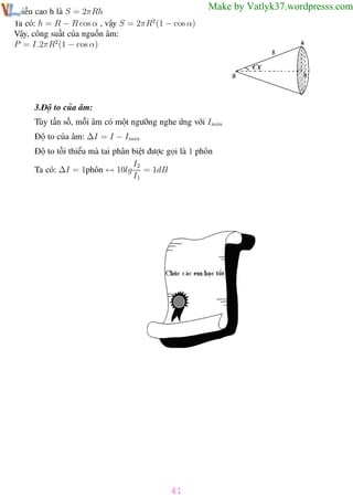 Phương pháp giải toán Vật Lý 12

Trường THPT - Phong Điền

chiều cao h là S = 2πRh
Ta có: h = R − R cos α , vậy S = 2πR2 (1 − cos α)
Vậy, công suất của nguồn âm:
P = I.2πR2(1 − cos α)

Make by Vatlyk37.wordpresss.com

3.Độ to của âm:
Tùy tần số, mỗi âm có một ngưỡng nghe ứng với Imin
Độ to của âm: ∆I = I − Imin
Độ to tối thiểu mà tai phân biệt được gọi là 1 phôn
I2
Ta có: ∆I = 1phôn ↔ 10lg = 1dB
I1

41
Th.s Trần AnhTrung

41

Luyện thi đại học

 
