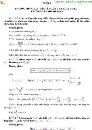 Phương pháp giải toán Vật Lý 12

Trường THPT - Phong Điền

PHẦN 5

Make by Vatlyk37.wordpresss.com

PHƯƠNG PHÁP GIẢI TOÁN VỀ MẠCH ĐIỆN XOAY CHIỀU
KHÔNG PHÂN NHÁNH (RLC)
CHỦ ĐỀ 1.Tạo ra dòng điện xoay chiều bằng cách cho khung dây quay đều trong
từ trường, xác định suất điện động cảm ứng e(t)? Suy ra biểu thức cường độ dòng điện
i(t) và hiệu điện thế u(t):
Phương pháp:
1.Tìm biểu thức từ thông Φ(t):
Φ(t) = NBS cos(ωt) hay Φ(t) = Φ0 cos(ωt) với Φ0 = NBS.
2. Tìm biểu thức của sđđ cảm ứng e(t):
dΦ(t)
= ωN BS sin(ωt) hay e(t) = E0 sin(ωt) với: E0 = ωN BS
dt
e(t)
3.Tìm biểu thức cường độ dòng điện qua R: i =
R
4.Tìm biểu thức hđt tức thời u(t): u(t) = e(t) suy ra U0 = E0 hay U = E.

e(t) = −

CHỦ ĐỀ 2.Đoạn mạch RLC: cho biết i(t) = I0 sin(ωt), viết biểu thức hiệu điện thế
u(t). Tìm công suất Pmạch ?
Phương pháp:
Nếu i = I0 sin(ωt) thì u = U0 sin(ωt + ϕ)
Với:
U0 = I0.Z,

tổng trở: Z =

R2 + (ZL − ZC )2

với

(*)


Z L =

Z C =

ZL − ZC
→ ϕ, với ϕ là độ lệch pha của u so với i.
R
Công suất tiêu thụ của đoạn mạch:
U0
I0
Cách 1: Dùng công thức: P = U I cos ϕ , với U = √ , I = √
2
2

ωL
1
ωC

tgϕ =

, cos ϕ =

R
Z

Cách 2: Trong các phần tử điện, chỉ có điện trở R mới tiêu thụ điện năng dưới dạng tỏa
nhiệt: P = RI 2
1
Chú ý: = 0, 318
π
CHỦ ĐỀ 3.Đoạn mạch RLC: cho biết u(t) = U0 sin(ωt), viết biểu thức cường độ
dòng điện i(t). Suy ra biểu thức uR (t)?uL(t)?uC (t)?
Phương pháp:

Th.s Trần AnhTrung

42
Nếu u = U0 sin(ωt) thì i = I0 sin(ωt − ϕ)
42

(*)
Luyện thi đại học

 