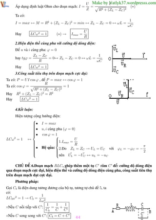 Phương pháp giải toán Vật Lý 12

Trường THPT - Phong Điền

Áp dụng định luật Ohm cho đoạn mạch: I =

U
U Make by Vatlyk37.wordpresss.com
=
(∗)
Z
R2 + (ZL − ZC )2

Ta có:
I = max ↔ M = R2 + (ZL − ZC )2 = min ↔ ZL − ZC = 0 ↔ ωL =
Hay

LCω 2 = 1

(∗) →

Imax =

1
ωC

U
R

2.Hiệu điện thế cùng pha với cường độ dòng điện:
Để u và i cùng pha: ϕ = 0
1
ZL − ZC
= 0↔ ZL − ZC = 0 ↔ ωL =
hay tgϕ =
R
ωC
Hay

LCω 2 = 1

3.Công suất tiêu thụ trên đoạn mạch cực đại:
Ta có: P = U I cos ϕ , để P = max ↔ cos ϕ = 1
R
=1
Ta có: cos ϕ =
R2 + (ZL − ZC )2
Hay R2 + (ZL − ZC )2 = R2
Hay
LCω 2 = 1
4.Kết luận:
Hiện tượng cộng hưởng điện:

• I = max



• u, i cùng pha (ϕ = 0)




• cos ϕ = 1


2
LCω = 1 ↔

1.Imax = U





R

π
• Hệ qủa:

2.Do ZL = ZC → UL = UC với ϕL = −ϕC = −




2




nên U = −U ↔ u = −u
L
C
L
C
CHỦ ĐỀ 6.Đoạn mạch RLC, ghép thêm một tụ C :tìm C để: cường độ dòng điện
qua đoạn mạch cực đại, hiệu điện thế và cường độ dòng điện cùng pha, công suất tiêu thụ
trên đoạn mạch đạt cực đại.
Phương pháp:
Gọi Cb là điện dung tương đương của bộ tụ, tương tự chủ đề 5, ta
có:
1
LCb ω 2 = 1 → Cb =
Lω 2
1
1
1
◦Nếu C nối tiếp với C :
= +
Cb
C C
◦Nếu C song song với C : Cb = C + C
Th.s Trần AnhTrung

44
44

Luyện thi đại học

 